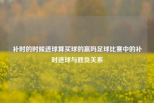 补时的时候进球算买球的赢吗足球比赛中的补时进球与胜负关系