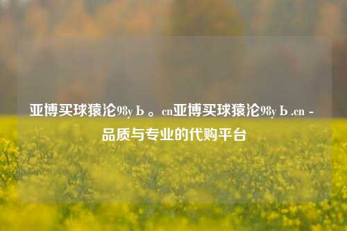 亚博买球猿沦98yЬ。cn亚博买球猿沦98yЬ.cn - 品质与专业的代购平台