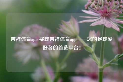 吉祥体育app 买球吉祥体育app——您的足球爱好者的首选平台！