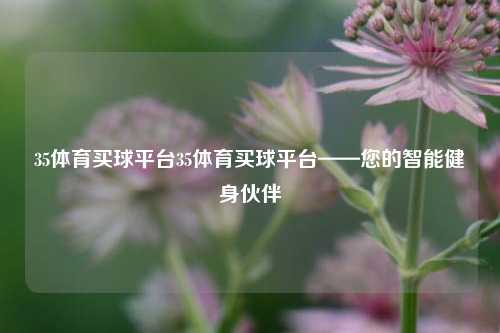 35体育买球平台35体育买球平台——您的智能健身伙伴