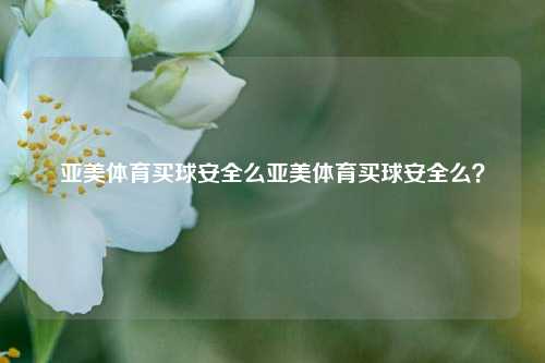 亚美体育买球安全么亚美体育买球安全么？
