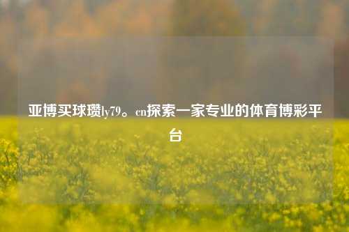 亚博买球瓒ly79。cn探索一家专业的体育博彩平台