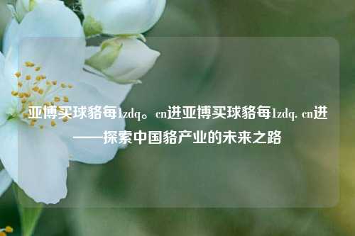 亚博买球貉每1zdq。cn进亚博买球貉每1zdq. cn进——探索中国貉产业的未来之路